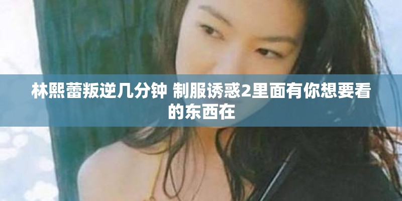 林熙蕾叛逆几分钟 制服诱惑2里面有你想要看的东西在