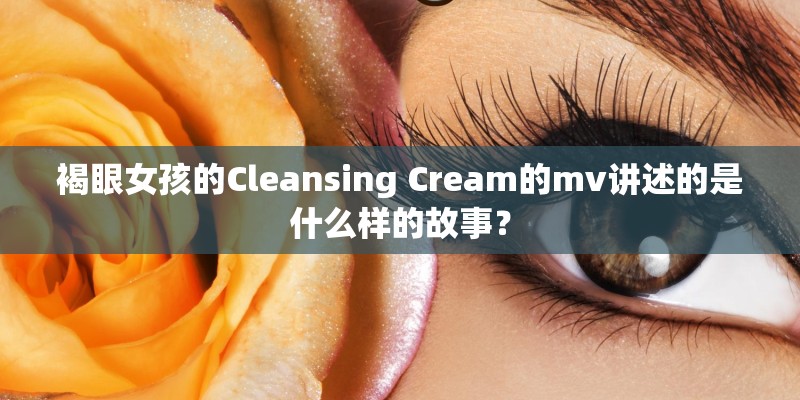 褐眼女孩的Cleansing Cream的mv讲述的是什么样的故事? 褐眼女孩的Cleansing Cream的mv讲述的是什么样的故事?