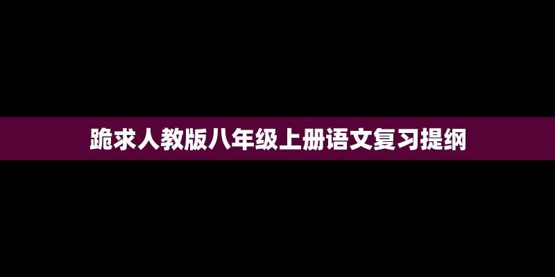 跪求人教版八年级上册语文复习提纲 跪求人教版八年级上册语文复习提纲